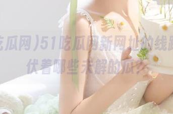 51吃瓜网新网址的线路，潜伏着哪些未解的瓜？
