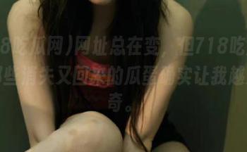 网址总在变，但718吃瓜网上那些消失又回来的瓜蛋确实让我越发好奇。