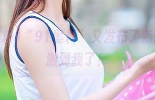 “91黑料”又发布了新瓜，刺激到我了！