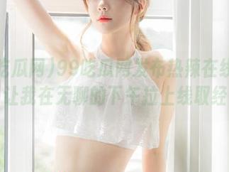 99吃瓜网发布热辣在线内容，让我在无聊的下午拉上线取经！