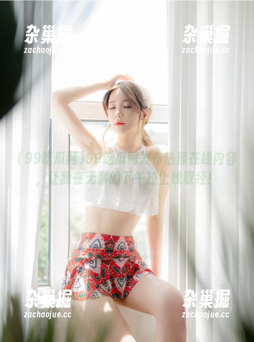 99吃瓜网发布热辣在线内容，让我在无聊的下午拉上线取经！