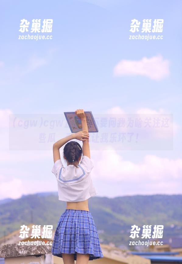 cgw cgw直达:不要问我为啥关注这些瓜,看到就让我乐坏了!