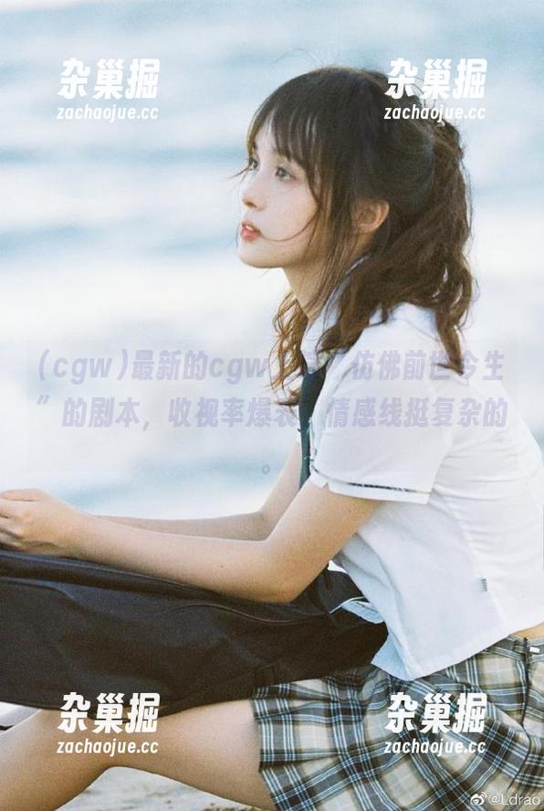 cgw 最新的cgw上演“仿佛前世今生”的剧本,收视率爆表,情感线挺复杂的。