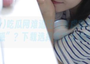 吃瓜网难道还在考虑官网首页的“设计感”？下载选择实在太美好了吧！
