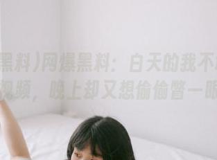 网爆黑料：白天的我不敢看那个视频，晚上却又想偷偷瞥一眼。