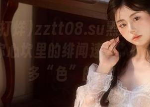 zztt08.su黑料不打烊官网：直达你心坎里的绯闻速递，悄悄告诉你多“色”的呀！